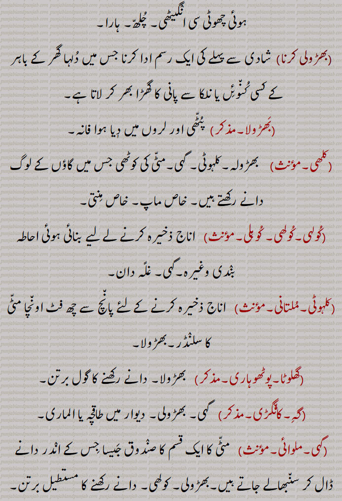 
اناج رکھنے والی مٹّی کی کوٹھڑی (کوٹھی)۔ دیہات کے گھروں میں عام استعمال ہونے والا مٹّی کا غلّہ دان جو تنور کی مانند ہوتا ہے۔بڑے بڑے مٹکے کچے یا پکے جو اناج ذخیرہ کر نے کے کام آتے ہیں۔ چِکنی مٹی کے مخروطی طور پر اُسارے ہوئے بڑے بڑے ڈھول جو دیہات میں اجناس کا ذخیرہ کر نے کے کام آتے ہیں۔بھڑولّا۔ گہی۔ اُچّا مٹّا۔مجازاً  موٹا۔ بے ڈول آدمی۔ سُوجا ہوا۔ بھڑگھیلا۔ ,بھڑولا ہونا۔بھڑولا ہو جانا)  موٹا ہونا۔ سُوج جانا۔ ,بھڑولے پانا,   چُھپا لینا۔ لُکا لَینا۔ ,بَھڑولی, چھوٹا بھڑولا۔بھڑولا کی تصغیر ۔ غلّہ ڈالنے والا مٹّی کا برتن۔ چَون٘کے کے برتن رکھنے والا بھڑولا۔دُودھ وغیرہ کاڑھنے کے لیے آگ کی انگیٹھی مٹّی کی بنی ہوئی اُونچی دیواروں والی مگر جو تَھونا کی طرح دیواروں میں لگی ہوئی نہ ہو بلکہ جہاں چاہیں رکھ سکیں۔کوئلے سلگانے کے لیے مٹّی کی بنی ہوئی چھوٹی سی انٛگیٹھی۔ چُلھّ۔ ہارا۔, بھڑولی کرنا,  شادی سے پہلے کی ایک رسم ادا کرنا جس میں دُلہا گھر کے باہر کے کسی کُن٘وئِں یا نلکا سے پانی کا گھڑا بھر کر لاتا ہے۔,بَھڑولا,  پُٹّھی اور لروں میں دٖیا ہوا فانہ۔,کلھی,  بھڑولہ۔کلہوٹی۔ گہی۔مٹّی کی کوٹھی جس میں گاؤں کے لوگ دانے رکھتے ہیں۔ خاص ماپ۔ خاص مِنتی۔,کُولہی۔کُولھی۔ کُوہلی,  اناج ذخیرہ کرنے لے لیے بنائی ہوئی احاطہ بنٛدی وغیرہ۔گہی۔ غلًہ دان۔,کلہوٹی,  اناج ذخیرہ کرنے کے لئے پان٘چ سے چھ فٹ اون٘چا مٹّی کا سلنٛڈر۔بھڑولا۔,گھلوٹا, بھڑولا۔ دانے رکھنے کا گول برتن۔,گہِ,  گہی۔ بھڑولی۔ دیوار میں طاقچہ یا الماری۔,گہی,  مٹّی کا ایک قسم کا صنٛدوق جَیسا جِس کے انٛدر دانے ڈال کر سن٘بھالے جاتے ہیں۔بھڑولی۔ کولھی۔ دانے رکھنے کا مستطیل برتن۔ گہِ۔گھلوٹا۔ بھڑولی۔