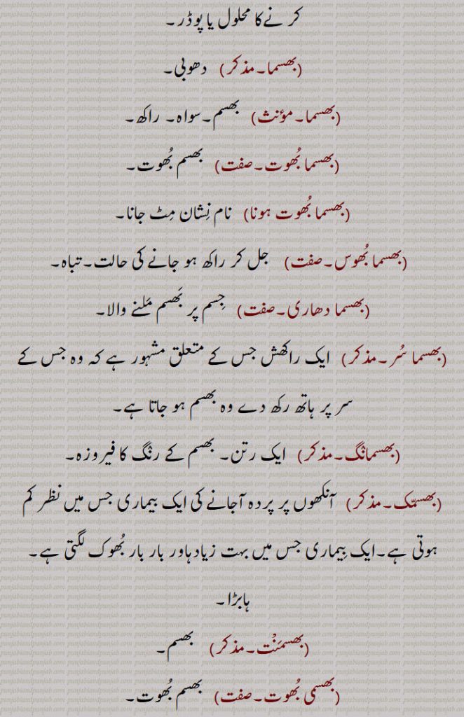 
انتہائی غصے میں ہونا۔حسد یا غصے میں جلنا۔مجازاََ  ہضم ہونا۔ فناہونا۔برباد ہوجانا۔ہضم ہونا۔,بھسما۔ وسمہ, پیسا ہوا آٹا۔نیل کی پتی کی بکنی۔خضاب۔بال سیاہ کر نےکا محلول یا پوڈر۔, دھوبی۔,  بھسم۔سواہ۔ راکھ۔,بھسما بُھوت,  بھسم بُھوت۔,بھسما بُھوت ہونا,نام نِشان مِٹ جانا۔,بھسما بُھوس,   جل کر راکھ ہو جانے کی حالت۔تباہ۔,بھسما دھاری,   جِسم پر بَھسم مَلنے والا۔,بھسما سُر,  ایک راکھش جس کے متعلق مشہور ہے کہ وہ جس کے سر پر ہاتھ رکھ دے وہ بھسم ہو جاتا ہے۔,بھسمانٛگ,  ایک رتن۔ بھسم کے رنٛگ کا فیروزہ۔,بھسمّک,  آنکھوں پر پردہ آجانے کی ایک بیماری جس میں نظر کم ہوتی ہے۔ایک بِیماری جس میں بہت زیادہاور بار بار بُھوک لگتی ہے۔ ہابڑا۔,بھسمَنْت,   بھسم۔,بھسمی بُھوت, بھسم بُھوت۔,بھسمی کرِت,  راکھ کیا ہوا۔کشتہ۔,بھسم لگانا,   جِسم کے اُوپر راکھ مَلنا (سادھوؤں کا)۔,بھسم ہونا,   ہضم ہونا۔ تباہ ہونا۔ سّڑ جانا۔,بھسمائی,  ,بھسمی,  بھسم۔ راکھ۔ پھول یعنی مردے کی راکھ جو چتا میں جلنے کے بعد حاصل ہوتی ہے۔ مٹی یا بالو جو قبر کھودنے سے نکلے۔ مردے جلانے کی جگہ۔ مر گھٹ۔,بھسمیکرن)    تکسید یا بریاں حالت میں تبدیلی۔,بھسم ورگا,  راکھ جیسا۔
