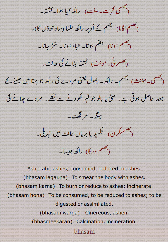 Ash, calx; ashes; consumed, reduced to ashes,bhasam lagauna,   To smear the body with ashes,bhasam karna,   To burn or reduce to ashes; incinerate,bhasam hona, To be consumed, to be reduced to ashes; to be digested or assimilated,bhasam warga, Cinereous, ashen,bhasmeekaran,  Calcination, incineration.,bhasam