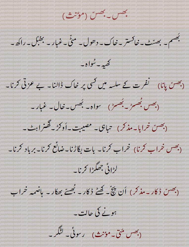 
(بھس خراب کرنا)  خراب کرنا۔ بات بگاڑنا۔ضائع کرنا۔برباد کرنا۔لڑائی جھگڑا کرنا۔
(بھسّ ڈکار۔مذکر)  اَن پچّ۔ کھٹے ڈکار۔ بُھسّے بھکار۔ ہاضمہ خراب ہونے کی حالت۔,بھس مَتی۔    رسوئی۔ لنٛگر۔ بھس مَڑے۔,  راکھ کی ڈھیری۔ بھس من٘ت۔  ناز وان۔ فانی۔ بھس منٛدر۔ راکھ کا بنا ہوا مکان (بمعنی ناش وان یعنی فانی)۔ بھسانا۔ )   غلبہ پانا۔بیدم کرنا۔ بھساوَڽا۔  کسی پر قابُو پا لینا۔ بھسُو۔بھسو۔  بھسّ۔ بھسو پُننا,  فضُول پِھرنا۔ آوارہ پِھرنا۔ بھسُوہا۔   راکھ سے لت پت۔ سُواہ سے لِبرا ہوا۔ بُھسنا,  خستہ ہونا۔تھکن سے چور ہونا۔بے دَم ہونا۔ بھسّی۔    کھیہ۔ راکھ۔گردوغبار۔ بھسم۔ سُواہ۔ بھسِیجنا۔  بھسانا سے ۔ غلبہ پڑنا۔بھسِینا۔کسی کے قابُو میں آ جانا۔ بھساوَنا۔بے دِل ہو جانا۔ بھسِیڽا۔   بھسِیجنا۔