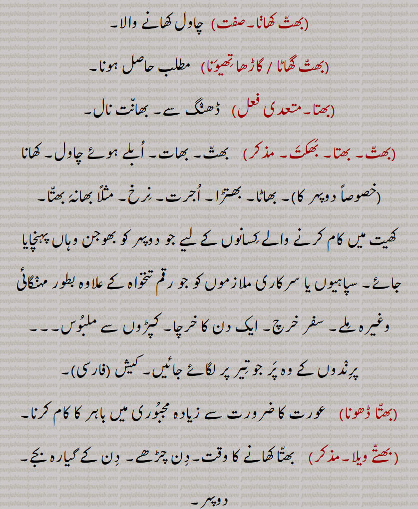 چاول کھانے ولا۔ مطلب حاصل ہونا۔ ڈھنگ سے بھانت نال۔ بھات۔ بھاٹا۔ بھتڑا۔ اجرت۔ نرخ۔ بھانہ بھتا۔ کھیت میں کام کرنے والے کسانوں کے لیے دوپہر کو کھانا نا۔ سپاہیوں یا سرکاری ملازم کو جو رقم تنخواہ کے علاوہ مہنگائی وغیرہ۔ سر خرچ۔ پرندوں کے پر جو تِیر پر لگائے جائیں۔ کیش۔ عورت کا ضرورت سے زیادہ مجبوری میں باہر کام کرنا۔بھتا کھانے کا وقت ۔ دن چڑھے۔ دن گیارہ بجے دوپہر کا کھانے کا وقت۔جھوجن واہاں  پہنچا