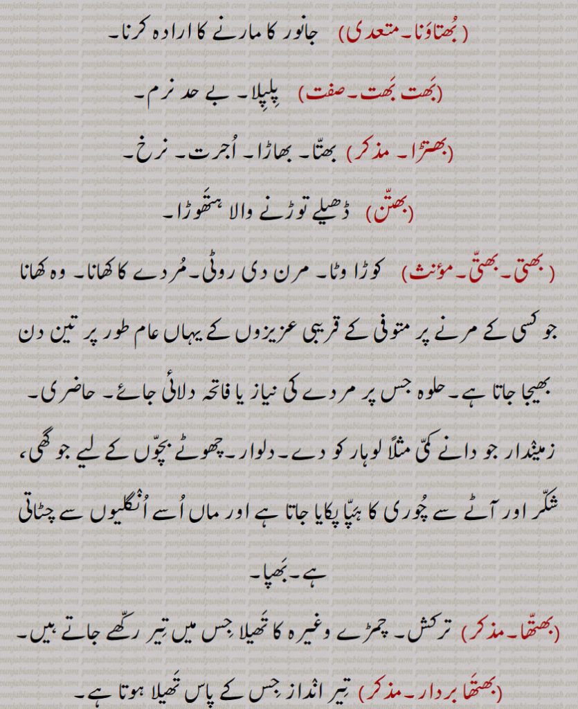 جانور کا مارنے کا ارادہ۔ پلپلا۔ بے حد نرم۔ بھتا۔ بھاڑا۔ اجرت۔ نرخ۔ ڈھیلے توڑنے والا ہتھوڑا۔ کوڑا وٹا۔ مرن کی روٹی۔ مردے کا کھانا۔ وہ کھانا جو کسی کے مرنے پر متوفی کے قریبی عزیزوں کے یہاں عام طعر پر تین دن بھیجا جاتا ہے۔ حلوہ جس پر معدے کی نیاز یا فاتحی دلائی جائے۔ حاضری۔ زمیندار جو دانے کمی کو دے۔ دلوار۔ گھی شکر آٹے کی چوری۔بھپا۔ ترکش ۔ چمڑے کا تھیلا جس میں تیر رکھے جاتے۔ تیر انداز جس کے پاس تھیلا ہو۔ بھتورو۔ بھٹھورو۔ بھتونا۔ پاگل