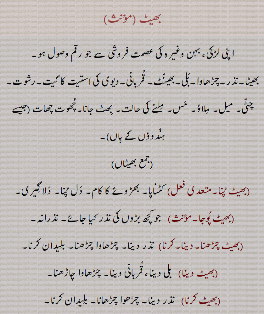 مھینٹ,بھیٹ , بھیٹاں, بھیٹ پُنا۔,بھیٹ پُوجا,بھیٹ چڑھنا/دینا/کرنا,بھیٹ دینا,بھیٹ کرنا,  مھینٹ ,,بھیٹ گاؤنا,بھیٹ لَینا,بھیٹ کسی,بھیٹ ہونا,بھیٹا,بھیٹا چڑھانا,بھیٹاچڑھنا,بھٹا منٛگنا,بھیٹت,بھیٹن, مھینٹ,,بھیٹنا,بھیٹو,بھیٹے,بھیٹَے۔,بھیٹ ,
اپنی لڑکی، بہن وغیرہ کی عصمت فروشی سے جو رقم وصول ہو۔
بھیٹا۔نذر۔چڑھاوا۔بَلی۔بھین٘ٹ۔ قُربانی۔دیوی کی استیت کا گیت۔رشوت۔ چٹّی۔ میل۔ مِلاؤ۔ مَس۔ مِلنے کی حالت۔ بِھٹ جانا۔چُھوت چھات (جیسے ہنٛدوؤں کے ہاں)۔,جمع بھیٹاں ,بھیٹ پُنا۔  کٹناپا۔ بھڑوئے کا کام۔ دَل پُنا۔ دَلا گِیری۔
 بھیٹ پُوجا۔    جو کچھ بڑوں کی نذر کیا جائے۔ نذرانہ۔
 بھیٹ چڑھنا۔دینا۔کرنا,  نذر دینا۔ چڑھاوا چڑھنا۔ بلِیدان کرنا۔
 بھیٹ دینا,   بلی دینا، قُربانی دینا۔ چڑھاوا چاڑھنا۔