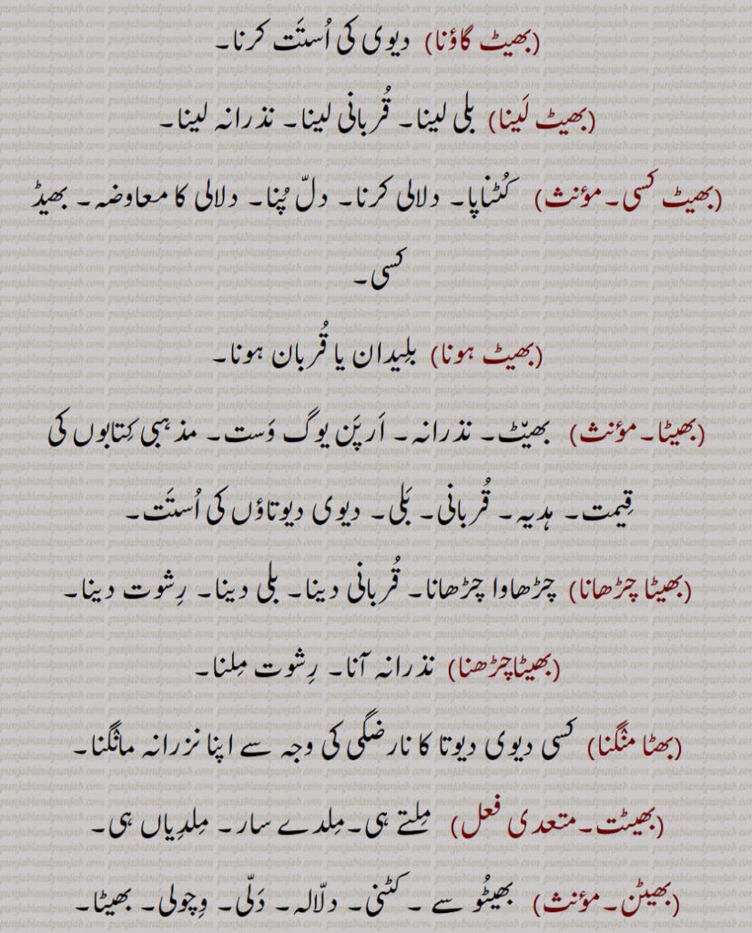 
 بھیٹ گاؤنا,  دیوی کی اُستَت کرنا۔
 بھیٹ لَینا,  بلی لینا۔ قُربانی لینا۔ نذرانہ لینا۔
 بھیٹ کسی۔    کُٹناپا۔ دلالی کرنا۔ دلّ پُنا۔ دلالی کا معاوضہ۔ بھیڈ کسی۔
,بھیٹ ہونا,  بلِیدان یا قُربان ہونا۔
 بھیٹا۔  بھی٘ٹ۔ نذرانہ۔ اَرپَن یوگ وَست۔ مذہبی کِتابوں کی قِیمت۔ ہدیہ۔ قُربانی۔ بَلی۔ دیوی دیوتاؤں کی اُستَت۔
 بھیٹا چڑھانا, چڑھاوا چڑھانا۔ قُربانی دینا۔ بلی دینا۔ رِشوت دینا۔
 بھیٹا چڑھنا,  نذرانہ آنا۔ رِشوت مِلنا۔
 بھٹا منٛگنا,کسی دیوی دیوتا کا نارضگی کی وجہ سے اپنا نزرانہ مانٛگنا۔
 بھیٹت۔    مِلتے ہی۔مِلدے سار۔ مِلدِیاں ہی۔
 بھیٹن۔   بھیٹُو سے ۔ کٹنی۔ دلّالہ۔ دَلّی۔ وِچولی۔ بھیٹا۔
 بھیٹنا۔    بِھٹنا سے۔   پلید کرنا۔ بھیٹ چڑّھنا۔ بھین٘ٹ دینا۔ رِشوت دینا۔
 بھیٹو۔   بھیٹُو سے۔ بھڑوی۔ کُٹنی۔ دَلّی۔ بھیٹُو۔   دیُوث۔ بھڑوا۔ کُٹنا۔ دلّا۔ دلال۔ دو کو ملانے والا۔ جو دو کو مِلانے کے لیے بھاگ دَوڑ کرے۔ دھرُک بھیٹُو۔ بھیٹے۔   دلّی۔ وِچولی۔ بھیٹَے۔   بھیٹا۔