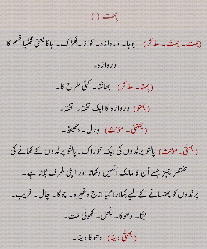 بِھت,  بِھتا, بِھتو,بِھتنی, بِھتّی دینا,بِھتّی پڑھانا,بِھتّی سُٹّنا,بِھتّی مارنا, بوہا۔ دروازہ۔ کواڑ۔ کھڑک۔ ہلکا گھٹیا قسم کا دروازہ۔ بھانتا۔ کئِ طرح کا۔ دروازہ کا تختہ۔ ورل۔ جھیتھ۔ پالتو پرندوں کی خوراک۔ پالتو پرندوں کے کھانے کی چیزیں مالک دکھا کر اپنے پاس بلاتا ہے۔ پرندوں کو پھنسانے کے لیے پھلایا ہوا اناج۔ چوگا۔ چال۔ فریب۔ بتا۔ دھوکا۔ کھوٹی چیز۔ دھوکا دینا۔ الٹے راستہ پر ڈالنا۔ لالچ دینا۔ بھرمانا۔ چوگا ڈالنا۔ باری۔ کھڑکی۔ چھاٹا آلہ تاک کس لے اگے دروازہ لگا ہو۔