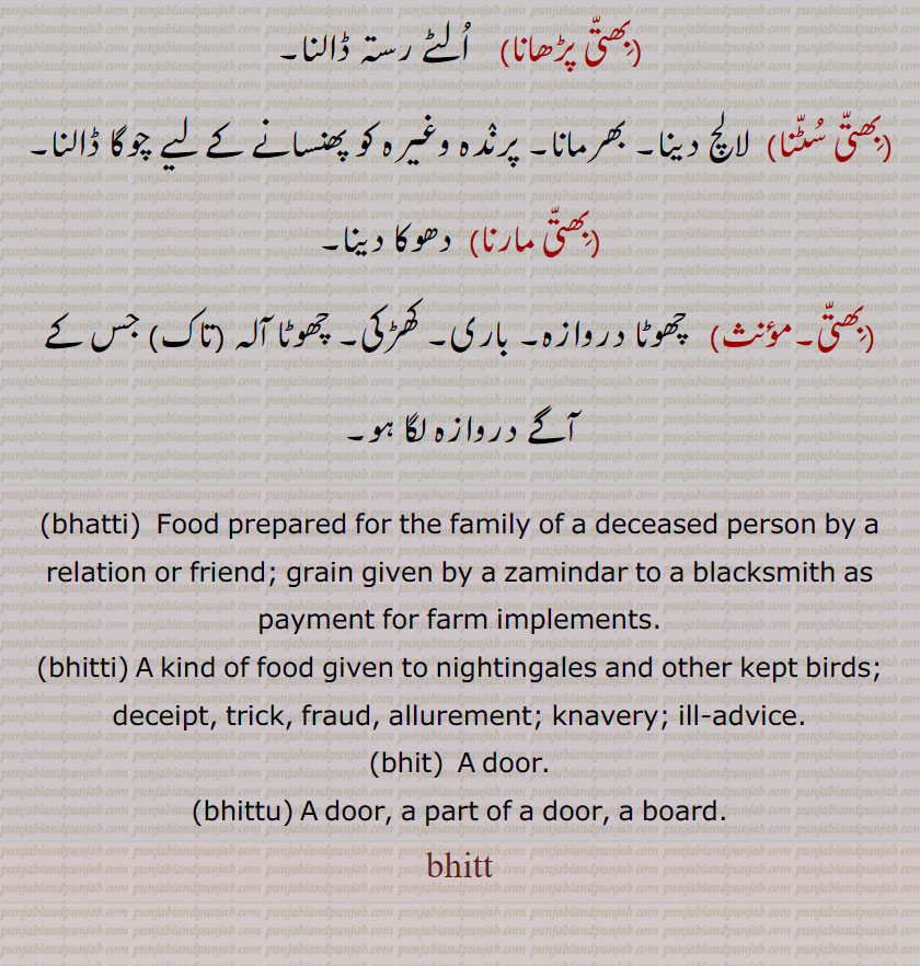 bhatti, bhit, bhittu, bhitt, ਭਤੀ, ਭਿੱਤੀ, ਭਿਤ, ਭਿਤੁੱ, food prepared for the family of a deceased person by a relation or friend. grain given by a zamindar to blacksmith as payment for farm implements and other kekpt birds. deceipt. trick. fraud. allurement. knavery. ill advice. door. a part of door. board.bhitt