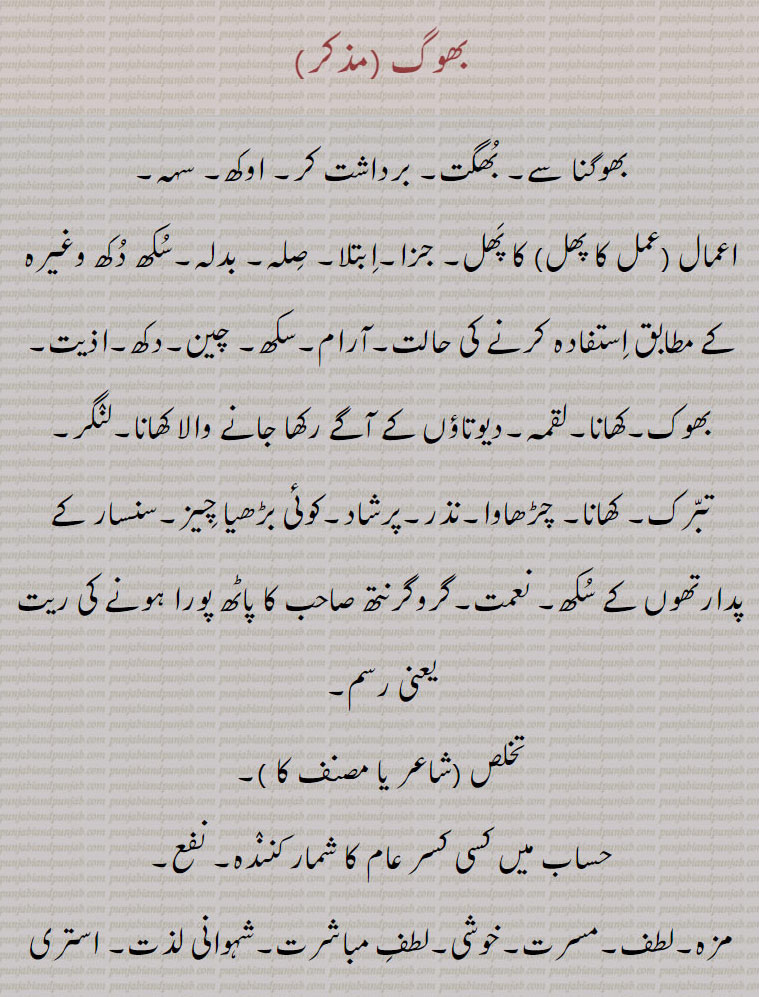 
بھوگ,بھوگنا سے۔ بُھگت۔ برداشت کر۔ اوکھ۔ سہہ۔
اعمال (عمل کا پھل) کا پَھل۔ جزا۔اِبتلا۔ صِلہ۔ بدلہ۔سُکھ دُکھ وغیرہ کے مطابق اِستفادہ کرنے کی حالت۔آرام۔سکھ۔ چین۔دکھ۔اذیت۔ بھوک۔کھانا۔لقمہ۔دیوتاؤں کے آگے رکھا جانے والا کھانا۔لنٛگر۔ تبّرک۔ کھانا۔ چڑھاوا۔نذر۔پرشاد۔کوئی بڑھیا چِیز۔سنسار کے پدارتھوں کے سُکھ۔ نعمت۔گروگرنتھ صاحب کا پاٹھ پورا ہونے کی ریت یعنی رسم۔
تخلص (شاعر یا مصنف کا )۔ حساب میں کسی کسر عام کا شمار کننٛدہ۔ نفع۔