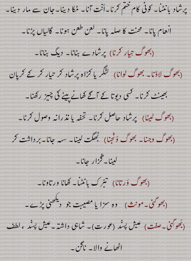  جو سنسار کے سُکھ بھوگے۔موجاں ماننا۔ عیش کرنا۔ بھوگن بھوگنا۔بھوگ بھوگن,   بھگتنا۔ سہنا۔برداشت کرنا۔جھلّنا۔ کیتی دا پھل پانا۔ بھوگ لگانا,  کھانے پینے کی چیز کسی دیوتا کی بھینٹ کرنا۔ کھانا کھانا۔ بھوجن کرنا۔ بھوگ پا دینا, مُکا دینا۔ختم کرنا۔ جان سے مارنا۔ بھوگ پانا۔ بھوگ پَینا, گرو گرنتھ صاحب کا پاٹھ پُورا کر کے کڑاہ پرشاد بانٹنا۔ کوئی کام ختم کرنا۔اَن٘ت آنا۔ مُکا دینا۔جان سے مار دینا۔انعام پانا۔ محنت کا صلہ پانا۔ لعن طعن ہونا۔ گالیاں پڑنا۔ بھوگ تِیار کرنا,  پرشادے بنانا۔ دیگ بنانا۔ بھوگ لاؤنا۔ بھوگ لوانا, لنٛگر یا کڑاہ پرشاد کر تیار کر کے کرپان بھینٹ کرنا۔ کسی دیوتا کے آگے کھانے پینے کی چیز رکھنا۔ بھوگ لینا,  پرشاد حاصل کرنا۔ تحفہ یا نذرانہ وصول کرنا۔ بھوگ وجنا۔