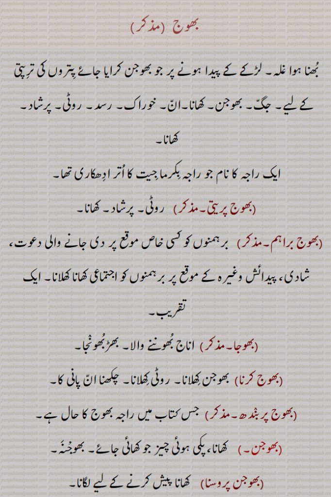 بھوج, بُھنا ہوا غلہ۔ لڑکے کے پیدا ہونے پر جو بھوجن کرایا جائے پِتروں کی ترِپتی کے لیے۔ جگّ۔ بھوجن۔ کھانا۔انّ۔ خوراک۔ رسد۔ روٹی۔ پرشاد۔ کھانا۔
ایک راجہ کا نام جو راجہ بِکرما جِیت کا اُتر ادِھکاری تھا۔ بھوج پریتی۔ روٹی۔ پرشاد۔ کھانا۔
(بھوج براہم۔  برہمنوں کو کسی خاص موقع پر دی جانے والی دعوت، شادی، پیدائش وغیرہ کے موقع پر برہمنوں کو اجتماعی کھانا کھلانا۔ ایک تقریب۔
 بھوجا۔   اناج بُھوننے والا۔ بھڑبُھونٛجا۔ بھوج کرنا   بھوجن کِھلانا۔ روٹی کِھلانا۔ چکھنا انّ پانی کا۔ بھوج پربنٛدھ۔  جس کتاب میں راجہ بھوج کا حال ہے۔ بھوجن۔    کھانا، پکی ہوئی چیز جو کھائی جائے۔ بھوجْنَہ۔ بھوجن پروسنا,    کھانا پیش کرنے کے لیے لگانا۔
 بھوجَن چَکھنا,  کھانا، روٹی کھانا۔
 بھوجن کرنا/ پاؤنا۔بھوجن شادن کرنا,  روٹی کھانا۔ پرشاد۔ چکھنا انّ پانی کرنا۔
 بھوجن سن٘بنٛدھی,  رات کے کھانے یا دوپہر کے کھانے کے دوران یا اس سے متعلق۔ کھانے سے متعلق، کھانے کے بارے میں۔