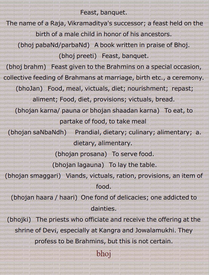 Feast, banquet. The name of a Raja, Vikramaditya's successor; a feast held on the birth of a male child in honor of his ancestors. bhoj pabaNd/parbaNd,  A book written in praise of Bhoj. bhoj preeti,  ਭੋਜ ਪ੍ਰੀਤੀ ,Feast, banquet,bhoj brahm,  ਭੋਜ ਬ੍ਰਹਮ  , Feast given to the Brahmins on a special occasion, collective feeding of Brahmans at marriage, birth etc., a ceremony. bhoJan,ਭੋਜਨ ,Food, meal, victuals, diet; nourishment;  repast; aliment; Food, diet, provisions; victuals, bread. bhojan karna/ pauna or bhojan shaadan karna,ਭੋਜਨ ਕਰਨਾ, ਭੋਜਨ ਕਰਨਾ, ਭੋਜਨ ਪਾਉਣਾ , To eat, to partake of food, to take meal  ,bhojan saNbaNdh,  ਭੋਜਨ ਸਬੰਧੀ, ਭੋਜਨ ਸੰਬੰਧੀ, prandial, dietary; culinary; alimentary;  a. dietary, alimentary.,bhojan prosana, ਭੋਜਨ ਪਰੋਸਣਾ, To serve food.,bhojan lagauna,  ਭੋਜਨ ਲਗਾਉਣਾ, To lay the table,bhojan smaggari, ਭੋਜਨ ਸਮੱਗਰੀ ,viands, victuals, ration, provisions, an item of food. bhojan haara / haari,  One fond of delicacies; one addicted to dainties.,bhojki,  ਭੋਜਕੀ  ,The priests who officiate and receive the offering at the shrine of Devi, especially at Kangra and Jowalamukhi. They profess to be Brahmins, but this is not certain.,bhoj, ਭੋਜ,