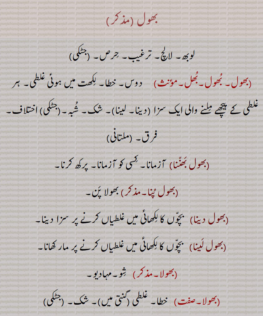 بھول ,لوبھ۔ لالچ۔ ترغیب۔ حِرص۔ بھول۔ بُھول۔بُھل۔  دوس۔ خطا۔ لِکھت میں ہوئی غلطی۔ ہر غلطی کے پیچھے مِلنے والی ایک سزا (دینا۔ لینا)۔ شک۔ شُبہ۔(جٹکی) اختلاف۔ فرق۔ بھول بَھنّنا, آزمانا۔ کِسی کو آزمانا۔ پرکھ کرنا۔ بھول پُنا۔ بھولا پَن۔ بھول دینا,بچّوں کا لِکھائی میں غلطیاں کرنے پر سزا دینا۔ بھول لَینا,   بچّوں کا لِکھائی میں غلطیاں کرنے پر مار کھانا۔ بھولا۔  شِو۔مہادیو۔ بھولا۔  خطا۔ غلطی (گنتی میں)۔ شک۔ 