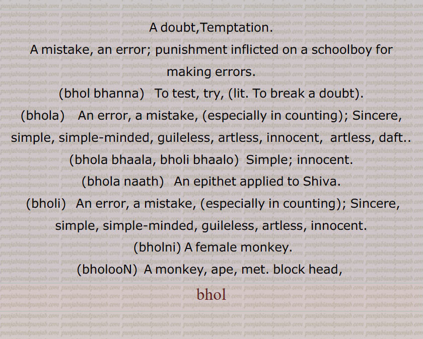 A doubt, Temptation, A mistake, an error, punishment, bhol bhanna, bhola,ਭੋਲਾ, bhola bhaala, bholi bhaalo,  Simple, innocent, bhola naath, bholi, ਭੋਲੀ, bholni, bholooN, monkey, ape, met, bhol, A doubt,Temptation. A mistake, an error; punishment inflicted on a schoolboy for making errors. bhol bhanna,   To test, try, (lit. To break a doubt). bhola,    An error, a mistake, (especially in counting); Sincere, simple, simple-minded, guileless, artless, innocent,  artless, daft. bhola bhaala, bholi bhaalo, Simple; innocent. bhola naath,  An epithet applied to Shiva. bholi An error, a mistake, (especially in counting); Sincere, simple, simple-minded, guileless, artless, innocent. bholni, A female monkey. bholooN ,  A monkey, ape, met. block head, bhol,