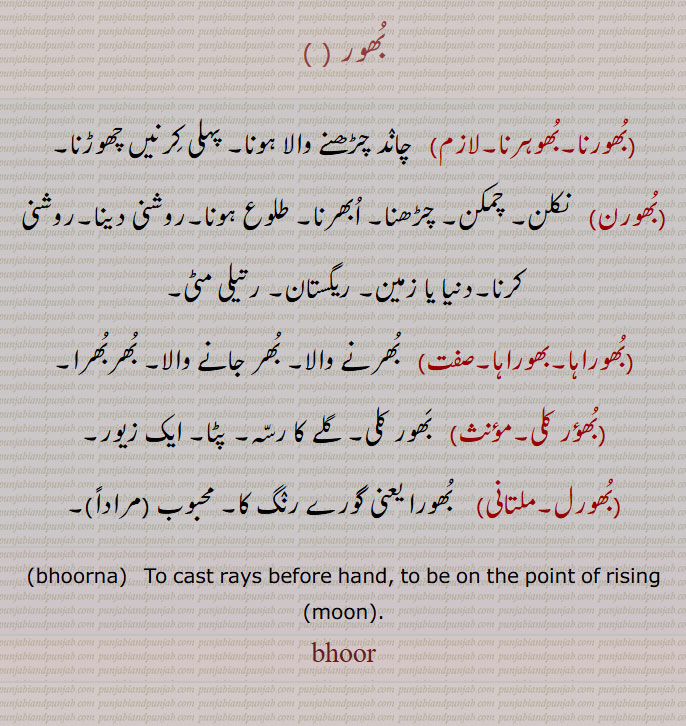 بھور,,بھورنا,بھوہرنا, چاند چڑھنے والا
بھور۔ بھورنا۔ بھوہرنا۔ بھورن۔ بھوراہا۔ بھوراہا۔ بھور گلی۔ بھورل۔
 ہونا, پہلی کرنیں چھوڑنا,بھورن,   نکلن, چمکن,چڑھنا,ابھرنا,طلوع ہونا,روشنی دینا,روشنی کرنا,دنیا یا زمین, ریگستان, رتیلی مٹی,بھوراہا,بھوراہا,  بھرنے والا, بھر جانے والا, بھربھرا,بھؤر کلی,  بھور کلی, گلے کا رسہ,پٹا, ایک زیور,بھورل,  بھورا یعنی گورے رنگ کا, محبوب  مراداً,bhoorna,   ਭੂਰਨਾ , To cast rays before hand, to be on the point of rising (moon),bhoor,
