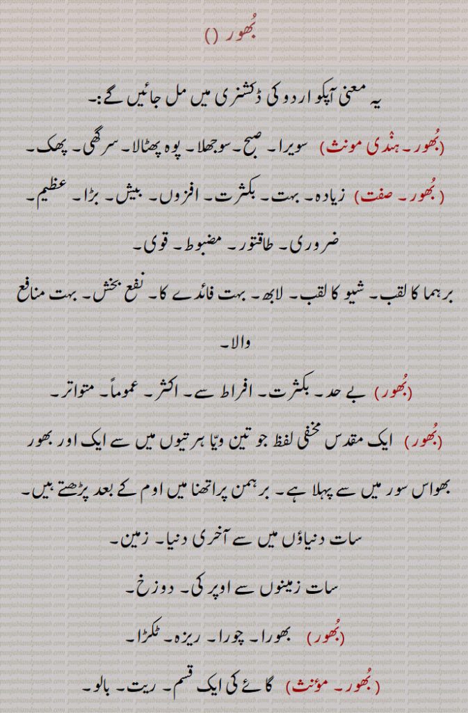   بھور ,سویرا, صبح,سوجھلا, پوہ,  بھور, پھٹالا,سرگھی, پھک , بکثرت, افزوں, بیش, بڑا عظیم, ضروری, طاقتور, مضبوط, قوی,برہما کا لقب,شیو کا لقب, لابھ, بہت فائدے کا, نفع بخش, بہت منافع والا,بے حد, بکثرت, افراط سے, اکثر, عموماً, متواتر, ایک مقدس مخفی لفظ جو تین ویا ہرتیوں میں سے ایک اور بھور بھواس سور میں سے پہلا ہے, برہمن پراتھنا میں اوم کے بعد پڑھتے ہیں,سات دنیاؤں میں سے آخری دنیا, زمین,سات زمینوں سے اوپر کی,دوزخ, بھورا, چورا, ریزہ, ٹکڑا,  گائے کی ایک قسم, ریت, بالو,
