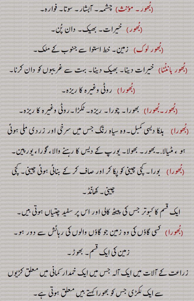 بھور, بھور لوک, بھور بانٹنا۔ بھورا۔ بھورہ۔
 خیرات, بھیک,دان پُن,بُھور لوک,   زمین, خط استوا سے جنوب کے ملک,بُھور بانٹْنا    خیرات دینا, بھیک دینا, بہت سے غریبوں کو دان کرنا,بھورا, روٹی وغیرہ کا ریزہ, بھورا,چورا, ریزہ, ٹکڑا,روٹی وغیرہ کا ریزہ,ہلکا دیسی کمبل,وہ سیاہ رن٘گ جس میں سرخی اور زردی ملی ہوئی ہو ، مٹیالا,بھور, بھولا, یورپ کے دیس کا رہنے والا، گورا، یورپین, بورا, کچی چینی کو پکا کر اور صاف کر کے بنائی ہوئی چینی, کچی چینی, کھانڈ,ایک قسم کا کبوتر جس کی پیٹھ کالی اور اس پر سفید چتیاں ہوتی ہیں, کسی گاؤں کی وہ زمین جو گاؤں والوں کی رہائش سے دور ہو,زمین کی ایک قسم, بھوڑ,زراعت کے آلات میں ایک آلہ جس میں ایک خمدار کمانی میں معلق کڑیوں سے ایک لکڑی جس کو بھورا کہتے ہیں معلق ہوتی ہے,بھورہ,  درخت, شجر,bhoor,