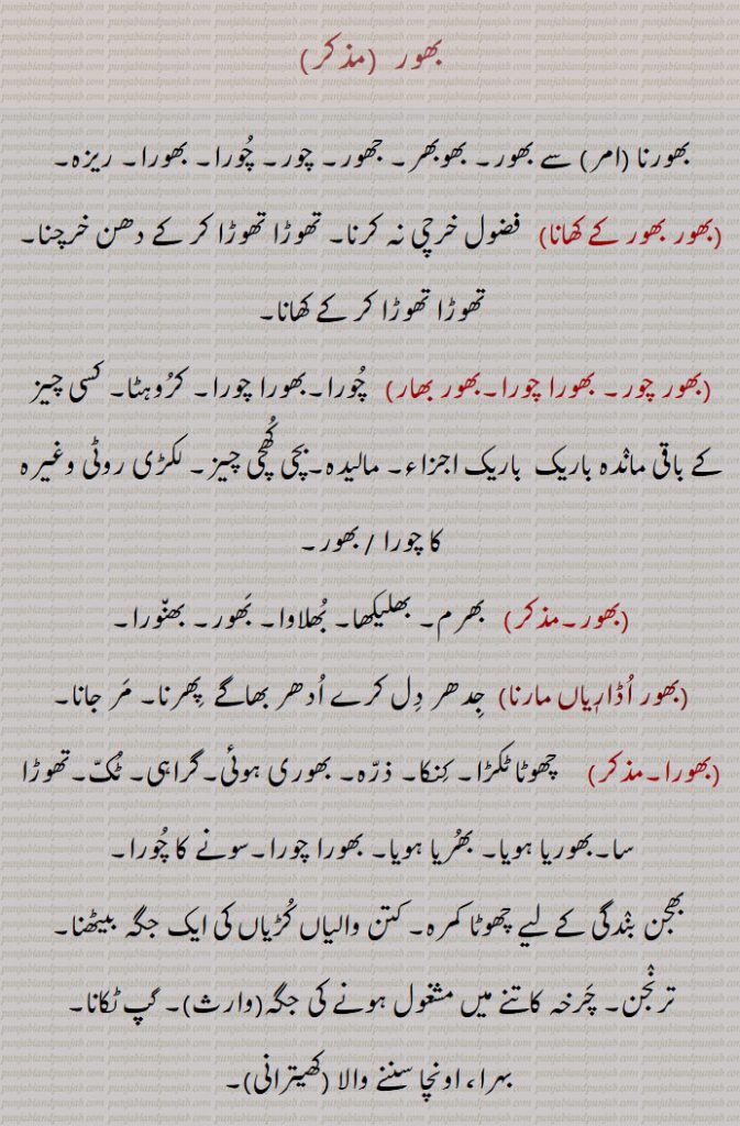 بھور ,بھورنا  سے بھور, بھوبھر, جھور, چور, چُورا, بھورا, ریزہ,
,بھور بھور کے کھانا,  فضول خرچی نہ کرنا, تھوڑا تھوڑا کر کے دھن خرچنا, تھوڑا تھوڑا کر کے کھانا,,بھور چور, بھورا چورا,بھور بھار)   چُورا,بھورا چورا, کرُوہٹا, کسی چیز کے باقی مانٛدہ باریک  باریک اجزاء, مالیدہ,بچی کُھچی چیز, لکڑی روٹی وغیرہ کا چورا / بھور,,بھور,  بھرم, بھلیکھا, بُھلاوا, بَھور, بھن٘ورا,,بھور اُڈارٖیاں مارنا, جِدھر دِل کرے اُدھر بھاگے  پِھرنا, مَر جانا, بھورا,     چھوٹا ٹکڑا, کِنکا, ذرّہ, بھوری ہوئی,گراہی, ٹُکّ,تھوڑا سا,بھوریا ہویا, بھُریا ہویا, بھورا چورا,سونے کا چُورا,,بھجن بنٛدگی کے لیے چھوٹا کمرہ, کتن والیاں کُڑیاں کی ایک جگہ بیٹھنا, ترنٛجن, چَرخہ کاتنے میں مشغول ہونے کی جگہ(وارث), گپ ٹکانا,