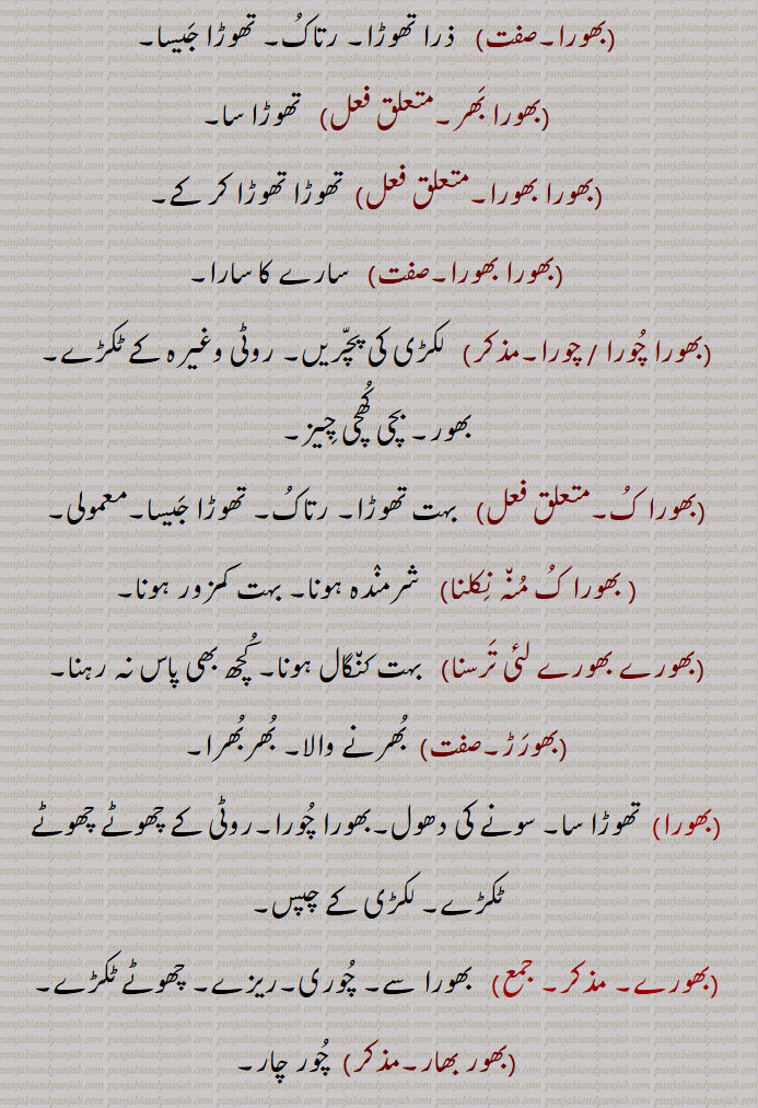  بہرا، اونچا سننے والا (کھیترانی),,بھورا,   ذرا تھوڑا, رتاکُ, تھوڑا جَیسا,,بھورا بَھر,متعلق فعل)   تھوڑا سا,
 بھورا بھورا,  تھوڑا تھوڑا کر کے,,بھورا بھورا,   سارے کا سارا,,بھورا چُورا / چورا,  لکڑی کی پچّریں, روٹی وغیرہ کے ٹکڑے, بھور, بچی کُھچی چِیز,,بھورا کُ,  بہت تھوڑا, رتاکُ, تھوڑا جَیسا,معمولی , بھورا کُ مُن٘ہ نِکلنا  شرمنٛدہ ہونا, بہت کمزور ہونا,,بھورے بھورے لئی تَرسنا,   بہت کن٘گال ہونا, کُچھ بھی پاس نہ رہنا,,بھورَڑ,  بُھرنے والا, بُھربُھرا, بھورا, تھوڑا سا, سونے کی دھول,بھورا چُورا,روٹی کے چھوٹے چھوٹے ٹکڑے, لکڑی کے چپس,
 بھورے,     بھورا سے, چُوری,ریزے, چھوٹے ٹکڑے,,بھور بھار,  چُور چار,,بھورنا,   چُور ہو جانا, ریزہ ریزہ کر دینا,توڑنا, کسی چِیز کو ہاتھ سے مسل کر ریزہ ریزہ کرنا, مکئی / جوار کی چھلی کے دانے اُتارنا, ٹکڑوں میں تقسیم کرنا, بے ایمانی سے دوسرے کا مال آہستہ آہستہ اپنے استعمال کے لیے لینا, کسی بھی چیز کو دوسرے سے کھسکا کر لے لینا,