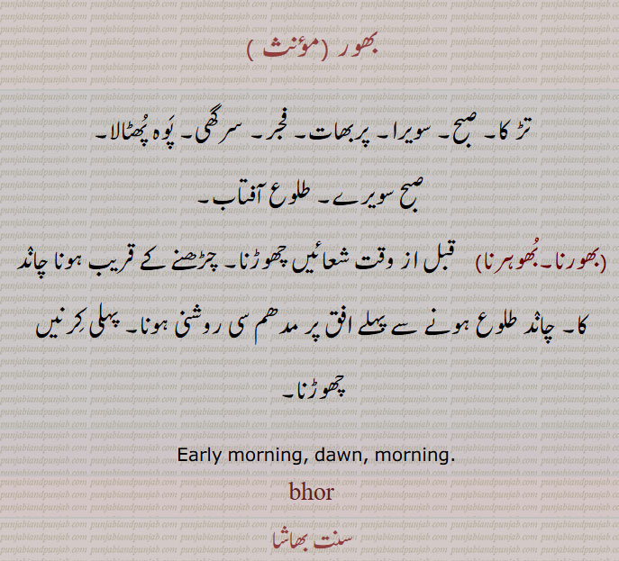 بھور , تڑ کا, صبح, سویرا, پربھات, فجر, سرگھی, پَوہ پُھٹالا,صبح سویرے. طلوع آفتاب.بھورنا.بُھوہرنا)    قبل از وقت شعائیں چھوڑنا. چڑھنے کے قریب ہونا چانٛد کا. چانٛد طلوع ہونے سے پہلے افق پر مدھم سی روشنی ہونا. پہلی کِرنیں چھوڑنا,  Early morning, dawn, morning,ਭੋਰ
bhor, ਭੋਰ,