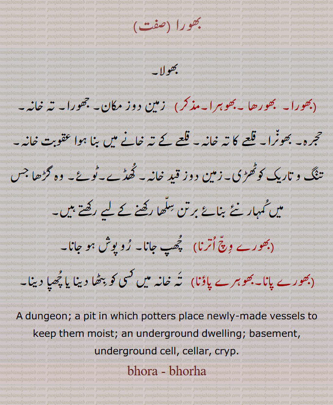   بھولا, بھورا,  بھورھا ,بھوہرا,    زمین دوز مکان, جھورا, تہ خانہ, حجرہ, بھون٘را, قلعے کا تہ خانہ, قلعے کے تہ خانے میں بنا ہوا عقوبت خانہ, تنٛگ و تاریک کوٹھڑی,زمین دوز قید خانہ, کُھڈے,ٹوئے, وہ گڑھا جس میں کُمہار نئے بنائے برتن سِلّھا رکھنے کے لیے رکھتے ہیں, بھورے وِچّ اُترنا,    چُھپ جانا, رُو پوش ہو جانا,,بھورے پانا,بھوہرے پاؤنا,   تَہ خانہ میں کسی کو بِٹھا دینا یا چُھپا دینا, A dungeon; a pit in which potters place newly-made vessels to keep them moist; an underground dwelling; basement, underground cell, cellar, cryp.
bhora , bhorha, ਭੋਰਾ