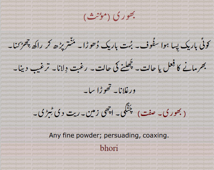 بھوری, کوئی باریک پِسا ہوا سفُوف, بُہت باریک دُھوڑا, مَن٘ترپڑھ کر راکھ چِھڑکنا, بھرمانے کا فِعل یا حالت, چَھلنے کی حالت, رغبت دِلانا, ترغیب دینا, ورغلانا, تھوڑا سا,   بھوری,   چَنٛگی, اچھی زمین,ریت دی ٹِبڑی, Any fine powder; persuading, coaxing. bhori, ਭੋਰੀ,