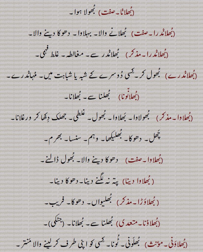بُھلانا۔  بُھولا ہوا۔بُھلانٛدرا۔  بُھلانے والا۔ بہلاوا۔ دھوکا دینے والا۔بُھلانٛدرا۔بُھلانٛدر سے۔ مغالطہ۔ غلط فہمی۔بُھلانٛدرے۔   بُھول کر۔کِسی دُوسرے کے شبہ یا شباہت میں۔ مُہانٛدرے۔بُھلان٘ونا۔  بُھلنا سے۔ بُھلانا۔بُھلاوا۔   بُھولاوا۔ بَھلاوا۔ بُھول۔ غلطی۔ جھلک دِکھا کر ورغلانا۔ چَھل۔ دھوکا۔ بُھلیکھا۔ وہم۔ سنسا۔ بھرم۔بُھلاوا۔دھوکا دینے والا۔ بُھول ڈالنے۔ بُھلاوا دینا۔  پتہ نہ لگنے دینا۔دھوکا دینا۔ بُھلاوَڑا۔  بُھلیواں۔ دھوکا۔ فریب۔بُھلاؤنا۔  بُھلنا سے۔ بُھلانا۔بُھلاوَنی۔  بُھلَونی۔ ٹُونا۔ کِسی کو اپنی طرف کر لینے والا مَنتر۔بُھلاویں۔