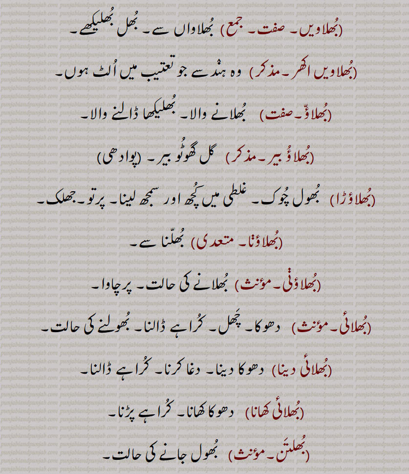  بُھلاواں سے۔ بُھل بُھلیکھے۔بُھلاویں اکھر۔مذکر)  وہ ہنٛدسے جو تعتیب میں اُلٹ ہوں۔بُھلاؤّ۔ بُھلانے والا۔ بُھلیکھا ڈالنے والا۔بُھلاؤُ بیر۔  گل گھوٹُو بیر۔ ۔بُھلاؤڑا۔  بُھول چُوک۔ غلطی میں کُچھ اور سمجھ لینا۔ پرتو۔جھلک۔بُھلاؤڽا۔  بُھلّنا سے۔بُھلاؤڽی۔  بُھلانے کی حالت۔ پرچاوا۔بُھلائی۔ دھوکا۔ چَھل۔ کُراہے ڈالنا۔ بُھولنے کی حالت۔بُھلائی دینا۔  دھوکا دینا۔ دغا کرنا۔ کُراہے ڈالنا۔بُھلائی کھانا۔  دھوکا کھانا۔ کُراہے پڑنا۔بُھلتَن۔   بُھول جانے کی حالت۔