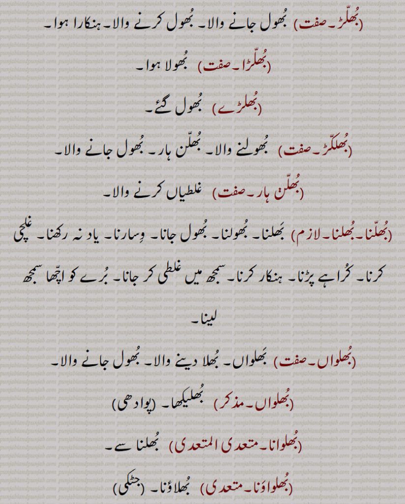 بُھلّڑ۔ بُھول جانے والا۔ بُھول کرنے والا۔ہنکارا ہوا۔بُھلّڑا۔  بُھولا ہوا۔بُھلڑے۔  بُھول گئے۔بُھلکّڑ۔  بُھولنے والا۔ بُھلّن ہار۔ بُھول جانے والا۔بُھلّڽ ہار۔ غلطیاں کرنے والا۔بُھلّنا۔بُھلنا۔  بَھلنا۔ بُھولنا۔ بُھول جانا۔ وِسارنا۔ یاد نہ رکھنا۔ غلچی کرنا۔ کُراہے پڑنا۔ ہنکار کرنا۔سمجھ میں غلطی کر جانا۔ بُرے کو اچّھا سمجھ لینا۔بُھلواں۔  بَھلواں۔ بُھلا دینے والا۔ بُھول جانے والا۔بُھلواں۔ بُھلیکھا۔بُھلوانا۔  بُھلنا سے۔بُھلواوَنا۔ بُھلاؤنا۔