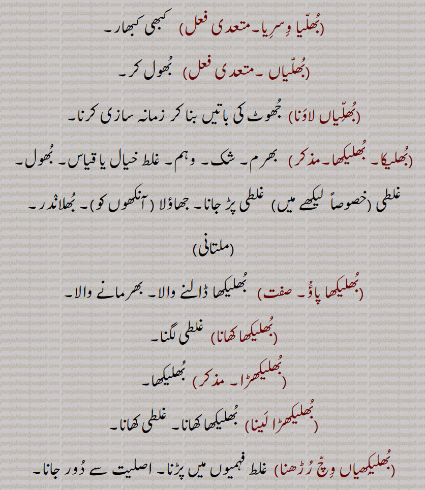 بُھلّیا وِسرِیا۔ کبھی کبھار۔بُھلّیاں ۔ بُھول کر۔بُھلِّیاں لاوَنا۔ جُھوٹ کی باتیں بنا کر زمانہ سازی کرنا۔بُھلیکا۔ بُھلیکھا۔ بھرم۔ شک۔ وہم۔ غلط خیال یا قیاس۔ بُھول۔ غلطی۔خصوصاً  لیکھے میں ۔ غلطی پڑ جانا۔ جھاؤلا ( آنکھوں کو)۔ بُھلانٛدر۔۔بُھلیکھا پاؤُ۔   بُھلیکھا ڈالنے والا۔ بھرمانے والا۔۔بُھلیکھا کھانا۔ غلطی لگنا۔بُھلیکھڑا۔  بُھلیکھا۔بُھلیکھڑا لَینا۔  بُھلیکھا کھانا۔ غلطی کھانا۔۔بُھلیکِھیاں وِچّ رُڑھنا۔غلط فہمیوں میں پڑنا۔ اصلیت سے دُور جانا۔