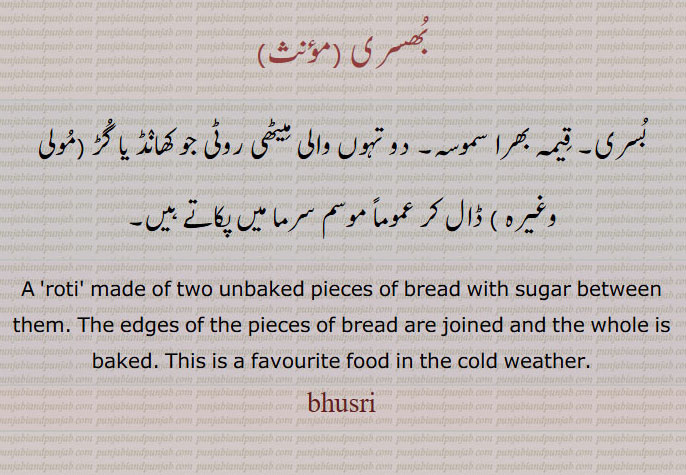  ۔بھسری,bhusri,ਭੁਸਰੀ, بسری, قِیمہ بھرا سموسہ ۔بُھسری ۔
بُسری۔ قِیمہ بھرا سموسہ۔ دو تہوں والی مِیٹھی روٹی جو کھانٛڈ یا گُڑ (مُولی وغیرہ ) ڈال کر عموماً موسم سرما میں پکاتے ہیں۔A 'roti' made of two unbaked pieces of bread with sugar between them. The edges of the pieces of bread are joined and the whole is baked. This is a favourite food in the cold weather.۔bhusri۔
