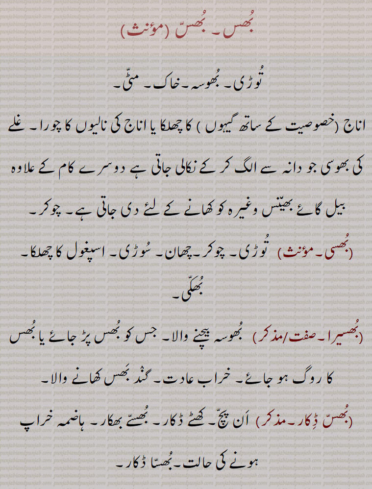 بُھس۔ بُھسّ ،تُوڑی۔ بُھوسہ۔خاک۔ مٹّی،اناج ۔خصوصیت کے ساتھ گیہوں ۔ کا چھلکا یا اناج کی نالیوں کا چورا۔ غلے کی بھوسی جو دانہ سے الگ کر کے نکالی جاتی ہے دوسرے کام کے علاوہ بیل گائے بھی٘نس وغیرہ کو کھانے کے لئے دی جاتی ہے۔ چوکر،بُھسی،   تُوڑی،چوکر۔چھان۔ سُوڑی۔ اسپغول کا چھلکا۔ بُھکّی،بُھسیرا۔/۔   بُھوسہ بیچنے والا۔ جس کو بُھس پڑ جائے یا بُھس کا روگ ہو جائے،خراب عادت۔ گنٛد بَھس کھانے والا،بُھسّ ڈِکار۔۔  اَن پچّ۔ کھٹے ڈکار۔ بُھسّے بھکار۔ ہاضمہ خراپ ہونے کی حالت۔بُھسّا ڈکار،بُھساڑا۔    بُھوسہ کا ان٘بار۔کُپ۔ بُھساڑہ  ،بُھس اُڑانا۔   اناج سے بھس الگ کرنا۔بہت زیادہ مارنا۔سخت زدو کوب کرنا۔ماتم کرنا سوگ منانا۔برباد کرنا۔ تباہ کرنا،بُھس بَھرنا۔    کسی خالی چیز کو بُھس سے بھردینا۔خراب کردینا۔بگاڑ دینا۔سخت سزا دینا۔ بہت مارنا،بُھس بھروانا۔ 