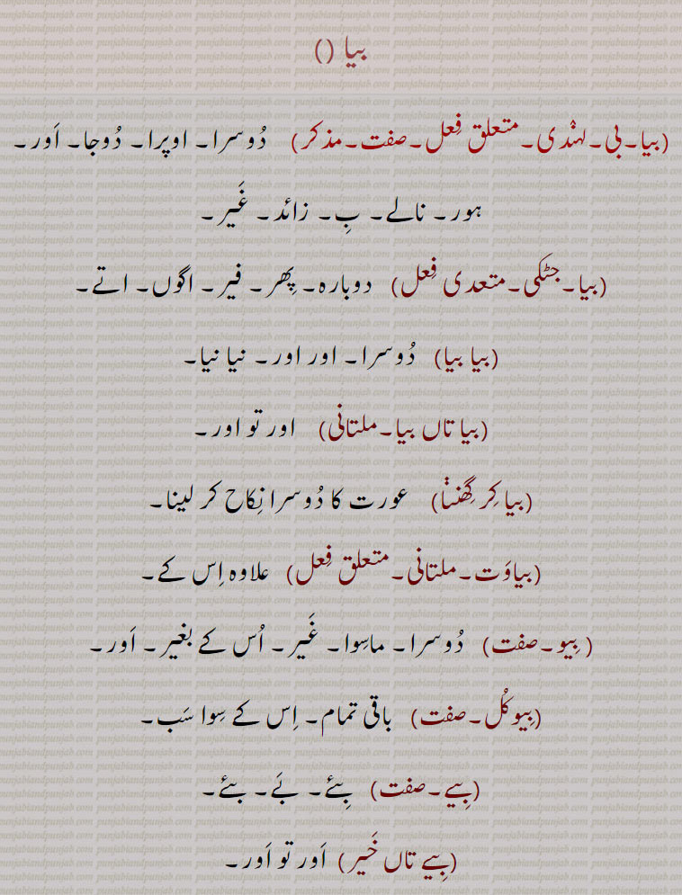  بیا , بیا تاں بیا,بیا کر گھننا,بیاوت,بیو,بیوکل,بیے,بیے تاں خیر,بیا,زیور,  بئیا۔ بجڑا پرندہ۔ بیآ, بے آ, 
بیا ۔بیا۔بی۔ دُوسرا۔ اوپرا۔ دُوجا۔ اَور۔ ہور۔ نالے۔ بِ۔ زائد۔ غَیر۔۔ دوبارہ۔ پِھر۔ فیر۔ اگوں۔ اتے۔بیا بیا۔   دُوسرا۔اور اور۔ نیا نیا۔بیا تاں بیا۔  اور تو اور۔بیا کِر گِھنڽا۔  عورت کا دُوسرا نِکاح کر لینا۔بیاوَت۔  علاوہ اِس کے۔ بِیو۔دُوسرا۔ماسِوا۔ غَیر۔ اُس کے بغیر۔ اَور۔بِیوکُل۔  باقی تمام۔ اِس کے سِوا سَب۔بِیے۔   بِئے۔ بَے۔ بئے۔بِیے تاں خَیر۔  اَور تو اَور۔ بِیا۔  نَتھ میں لٹکنے والا ایک زیور۔گھر۔ گُھرا۔ بِیا۔  بِیؤ۔ دُوسرا۔ دُوجا۔ بیا۔ بِیبھا۔بیّا۔بَیا۔ چھوٹا پن٘چھی جو سِکھلانے سے چِیز اُٹھا لاتا ہے۔ بَیٛڑا۔ ایک پرنٛدہ۔ بِجڑا۔ بَئِیا۔بَیا۔ بیا۔ 