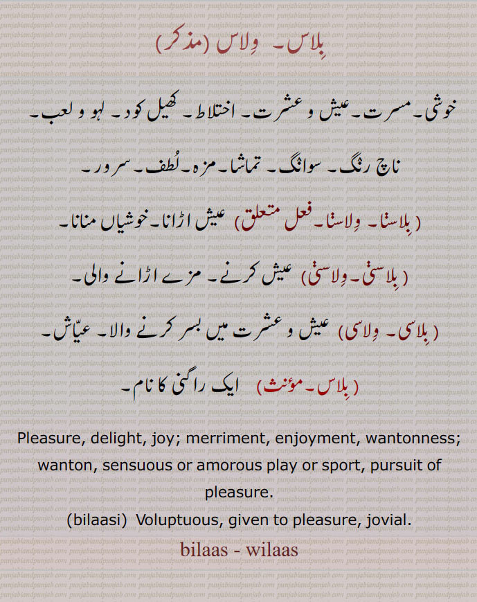بِلاس۔ وِلاس،, ਬਿਲਾਸ , bilaas, wilaas,ਵਿਲਾਸ, بلاس,ولاس, bilaasi,  ਬਿਲਾਸੀ,۔ تماشا۔مزہ۔لُطف۔سرور۔۔ بِلاسنا۔ وِلاسنا۔ عیش اڑانا۔خوشیاں منانا۔ بِلاسڽی۔وِلاسڽی۔  عیش کرنے۔ مزے اڑانے والی۔ بِلاسی۔ وِلاسی۔  عیش و عشرت میں بسر کرنے والا۔ عیّاش۔ بلاس۔  ایک راگنی کا نام۔Pleasure, delight, joy; merriment, enjoyment, wantonness;۔wanton, sensuous or amorous play or sport, pursuit of pleasure.۔bilaasi۔  Voluptuous, given to pleasure, jovial.۔bilaas - wilaas