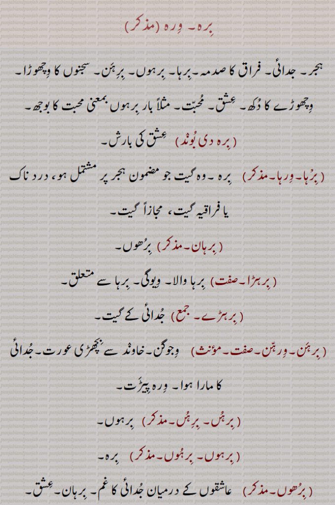 بِرہ۔ برہ۔ورہ۔برہوں۔ ورہوں۔برہن،ورہن۔ وِرہ ۔ہجر۔ جدائی۔ فراق کا صدمہ۔بِرہا۔ بِرہوں۔ بِرِہَن۔ سجنوں کا وِچھوڑا۔وِچھوڑے کا دُکھ۔ عِشق۔ مُحبّت۔ مثلاً بار بِرہوں بمعنی محبت کا بوجھ۔ بِرہ دی بُونٛد۔   عِشق کی بارش۔ بِرْہا۔وِرہا۔  بِرہ ۔وہ گیت جو مضمون ہجر پر مشتمل ہو، درد ناک یا فراقیہ گیت،  مجازاً  گیت۔ بِرہان۔  بِرُھوں۔ بِرہڑا۔ بِرہا والا۔ وِیوگی۔ بِرہا سے متعلق۔ بِرہڑے۔ جُدائی کے گیت۔ بِرہَن۔وِرہّن۔ وِجوگن۔خاونٛد سے بِچھڑی عورت۔جُدائی کا مارا ہوا۔ وِرہ پِیڑَت۔ بِرہُں۔ بِرِہُں۔  بِرہوں۔ بِرہوں۔ بِرہُوں۔   بِرہ۔ بِرُھوں۔ عاشقوں کے درمیان جُدائی کا غم۔ بِرہان۔عِشق۔