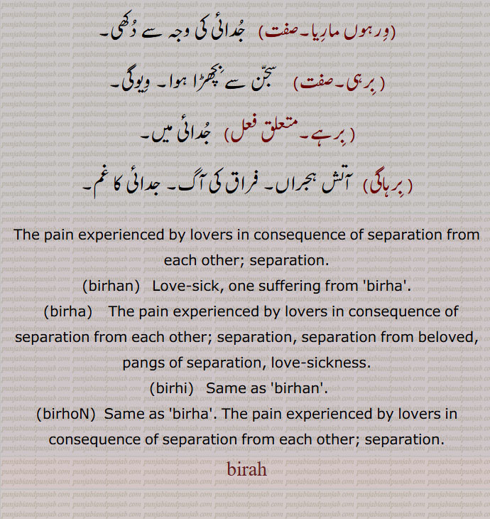 وِرہوں مارِیا۔ جُدائی کی وجہ سے دُکھی۔ بِرہی۔  سجّن سے بِچھڑا ہوا۔ وِیوگی۔ بِرہے۔ جُدائی میں۔ بِرہاگی۔  آتش ہجراں۔ فراق کی آگ۔ جدائی کا غم۔ ۔۔,The pain experienced by lovers in consequence of separation from each other; separation.۔birhan۔ ਬਿਰਹਣ۔  Love-sick, one suffering from 'birha'.۔birha۔ ਬਿਰਹਾ۔The pain experienced by lovers in consequence of separation from each other; separation, separation from beloved, pangs of separation, love-sickness.۔birhi۔  ਬਿਰਹੀ,ਬਿਰ੍ਹੀ۔ Same as 'birhan'.   ۔birhoN۔  ਬਿਰਹੋਂ ۔ Same as 'birha'. The pain experienced by lovers in consequence of separation from each other; separation.۔birah , بِرَہ , ਬਿਰਹ۔