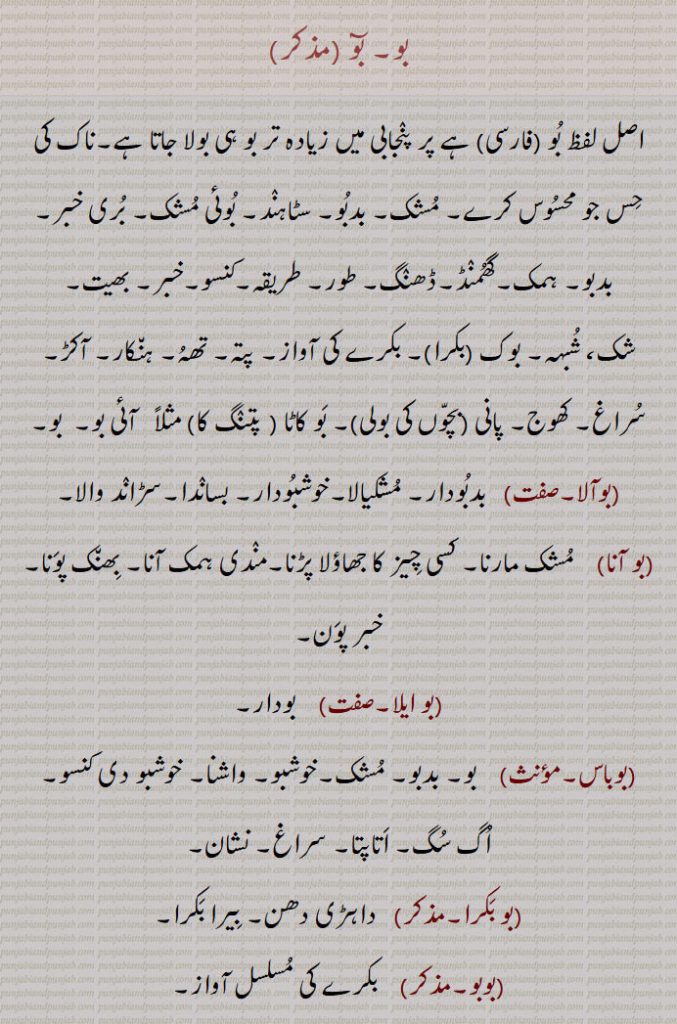 بو۔ بوٓ ۔۔
اصل لفظ بُو ۔فارسی۔ ہے پر پنٛجابی میں زیادہ تر بو ہی بولا جاتا ہے۔ناک کی حِس جو محسُوس کرے۔ مُشک۔ بدبُو۔ سٹاہنٛد۔ بُوئی مُشک۔ بُری خبر۔بدبو۔ ہمک۔گھُمنٛڈ۔ڈھنٛگ۔ طور۔ طریقہ۔کنسو۔خبر۔ بھیت۔شک، شُبہہ۔ بوک ۔بکرا۔۔ بکرے کی آواز۔ پتہ۔ تھہُ۔ ہن٘کار۔ آکڑ۔ سُراغ۔ کھوج۔ پانی ۔بچّوں کی بولی۔۔ بَو کاٹا ۔ پتنٛگ کا۔ مثلاً   آئی بو۔  بو۔
۔بوآلا۔۔   بدبُودار۔ مُشکیالا۔خوشبُودار۔ بسانٛدا۔سڑانٛد والا۔
۔بو آنا۔    مُشک مارنا۔ کسی چِیز کا جھاؤلا پڑنا۔منٛدی ہمک آنا۔ بِھن٘ک پوَنا۔خبر پوَن۔
۔بو ایلا۔۔    بودار۔۔بوباس۔۔    بو۔ بدبو۔ مُشک۔خوشبو۔ واشنا۔ خوشبو دی کنسو۔
اُگ سُگ۔ اَتاپتا۔ سراغ۔ نشان۔۔بو بَکرا۔۔   داہڑی دھن۔ بِیرا بَکرا۔