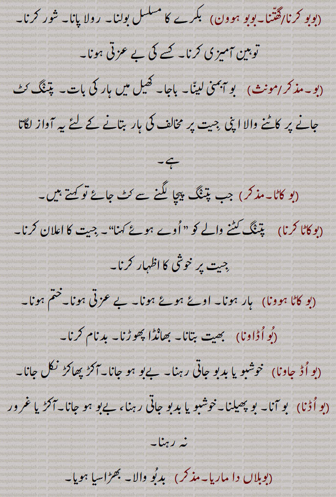 ۔بوبو۔۔    بکرے کی مُسلسل آواز۔
۔بوبو کرنا/گھتّنا۔بوبو ہوون۔   بکرے کا مسلسل بولنا۔ رولا پانا۔ شور کرنا۔ توہین آمیزی کرنا۔ کسے کی بے عزتی ہونا۔۔بو۔/مونث۔    بو آبمنی لینّا۔ باجا۔ کھیل میں ہار کی بات۔ پتنٛگ کٹ جانے پر کاٹنے والا اپنی  جِیت پر مخالف کی ہار بتانے کے لئے یہ آواز لگاتا ہے۔
۔بو کاٹا۔۔  جب پتنٛگ پیچا  لگنے سے کٹ جائے تو کہتے ہیں۔۔بوکاٹا کرنا۔    پتنٛگ کٹنے والے کو ” اُوے ہوئے کہنا“۔ جِیت کا اعلان کرنا۔ جِیت پر خوشی کا اظہار کرنا۔۔بو کاٹا ہوونا۔   ہار ہونا۔ اوئے ہوئے ہونا۔ بے عزتی ہونا۔ختم ہونا۔۔بُو اُڈاونا۔    بھیت بتانا۔ بھانٛڈا پھوڑنا۔ بدنام کرنا۔۔بو اُڈ جاونا۔   خوشبو یا بدبو جاتی رہنا۔ بےبو ہو جانا۔آکڑ پھاکڑ نکل جانا۔
۔بو اُڈنا۔   بو آنا۔ بو پھیلنا۔خوشبو یا بدبو جاتی رہنا، بےبو ہو جانا۔آکڑ یا غرور نہ رہنا۔
۔بوبلاں دا ماریا۔۔   بدبُو والا۔ بھڑاسیا ہویا۔