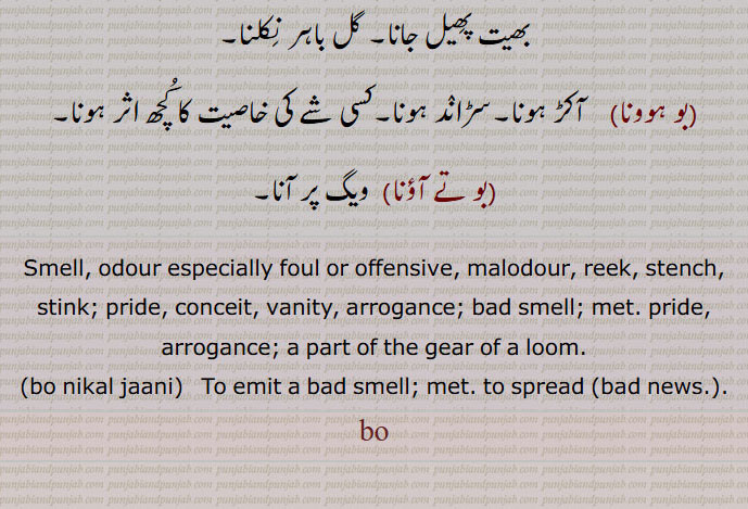 بھیت پھِیل جانا۔ گل باہر نِکلنا۔۔بو ہوونا۔    آکڑ ہونا۔سڑانٛد ہونا۔کسی شے کی خاصیت کا کُچھ اثر ہونا۔۔بو تے آؤنا۔  ویگ پر آنا۔
Smell, odour especially foul or offensive, malodour, reek, stench, stink; pride, conceit, vanity, arrogance; bad smell; met. pride, arrogance; a part of the gear of a loom.
۔bo nikal jaani۔   To emit a bad smell; met. to spread ۔bad news.۔.
bo, ۔۔ بُو ਬੋ. 