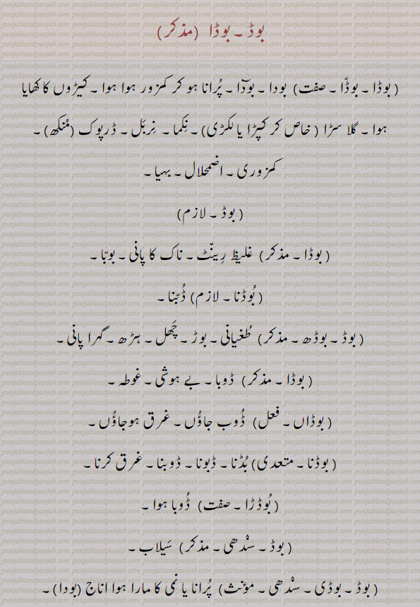  بوڈ, بوڈا, بوڈی ,بوڈن۔
بوڈا۔ بودا۔ بودٓا۔ پرانا ہو کر کمزور ہو ہوا، کیڑوں کا کھایا ہوا۔ گلاسڑا۔ نکما۔ نربل۔ ڈرپوک۔ کمزوری۔ اضمحلالا ۔ بہیا۔ غلیظ رِینٹ۔ ناک کا پانی۔ بوبا۔ ڈُبنا۔ طغیانی۔ بوڑ۔ چھل۔ ہڑھ۔ گہرا پانی۔ ڈوبا۔ بے ہوشی۔ غوطہ۔ ڈوب جاؤں۔ غرق ہو جاؤں۔بڈنا۔ ڈبونا۔ ڈوبنا۔ غرق کرنا۔ڈوبا ہوا۔ سیلاب۔ پرانا یا نمی کا مارا ہوا اناج۔بودا