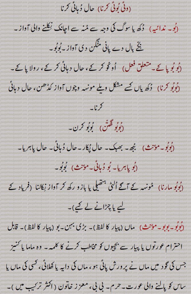 ۔وئی بُوئی کرنا۔  حال دُہائی کرنا۔۔بُو۔ ندائیہ۔   دُکھ یا سوگ کی وجہ سے مُنہ سے اچانک نِکلنے والی آواز۔نِکّے بال دے پانی منٛگن دی آواز۔بُوبُو۔۔بُو بُو پا کے۔    اُو کُو کر کے، حال دہائی کر کے، رولا پا کے۔  ۔بُوبُو کرنا۔   دُکھ یاں کسے مشکل ویلے مونہہ وچوں آواز کڈھن، حال دہائی کرنا۔۔بُوبُو گھتّن۔    بُوبُو کرن۔۔بُوبُو۔۔    بُبھ۔ بھبک۔ حال پُکار۔حال دُہائی۔ حال پاہریا۔۔بُو پاہریا۔ بُو دُہائی۔مؤںث۔   بُوبُو۔۔بُوبُو مارنا۔   مُونہہ کے آگے اُلٹی ہتھیلی یا بازو رکھ کر آواز نِکالنا  ۔فریاد کے لیے یا چِڑانے لے کیے۔۔بُوبُو۔بوبو۔۔   ماں ۔پیار کا لفظ۔۔ بڑی بہن۔بو ۔پیار کا لفظ۔۔ قابل احترام عورتوں یا پیار سے بچیوں کو مخاطب کرنے کا کلمہ۔ وہ ماما یا کنیز جس کی گود میں ماں نے پرورش پائی ہو، ماں کی دایہ یا کھلائی، کسی کی ماں یا ساس کو پالنے والی عورت۔حرم۔ بی بی، معزز خاتون ۔ اکثر ترکیب میں ۔۔