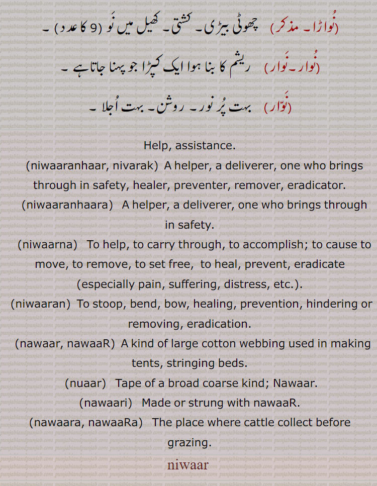 ਨਿਵਾਰ, niwaaranhaar, ਨਿਵਾਰਨਹਾਰ, niwaaranhaara, ਨਿਵਾਰਨਹਾਰਾ,  niwaarna, ਨਿਵਾਰਨਾ, ਨਿਵਾਰਕ, niwaarak, ਨਿਵਾਰਕ, nawaari, ਨਵਾਰੀ, nuaar, ਨੁਆਰ, nawaar, nawaar, ਨਵਾਰ, niwaran, ਨਿਵਾਰਨ,nivaar,navaar,help. assistance. deliverer. carry through.  stoop bend bow. stringing bed. tape of a broad coarse . place where cattle collect before grazing.accomplish. eradication. healer. eradicator. assistance