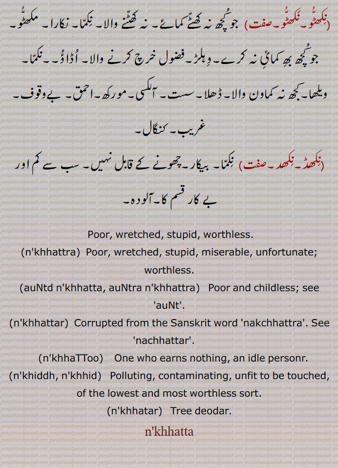 worthless,auNtd nakhhatta, auNtra nakhhattra,nkhhatta, auNtra nkhhattra,  ਔਂਤ੍ਰਾ ਨਖੱਤਰਾ,  Poor and childless,nakhhattar,nkhhattar, ਨਖੱਤ੍ ,nakhhaTToo,nkhhaTToo,   ਨਖੱਟੂ , nakhiddh , nkhiddh, ਨਖਿੱਧ , Polluting, contaminating,, Tree deodar,nkhhatta, ਨਖੱਤਾ,nakhhid,  tree deodar. deodaar. polluting. poor and childless. srupid. wretched. worthless. 