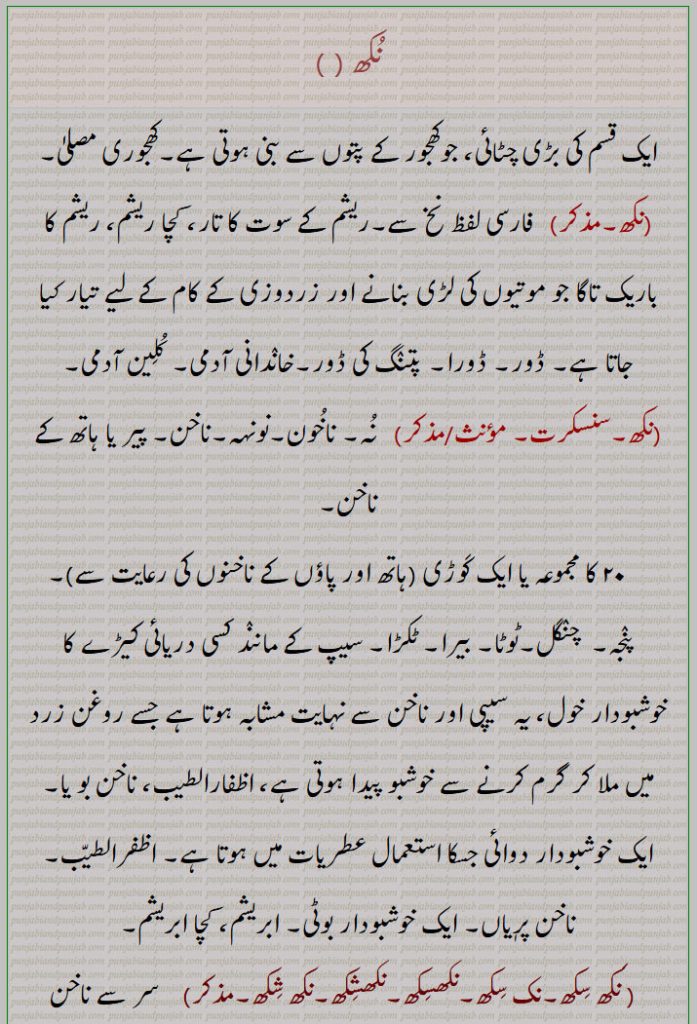  نکھ ,nukhh,ਨਖ਼,nakhh,ਨੁਖ,nakh,نخ, نُہ، کھجوری چٹائی۔ نخ۔ ریشم کے سوت کے تار۔ زردوزی  اور موتی کی لڑی کے لیے باریک تار تاگا۔ پتنگ کی ڈور۔ خاندانی آدمی۔ کُلین آدمی۔  نوخن۔ نونہہ۔ ناخون۔ بیس کا مجموعہ۔ پنجہ۔ چنگل۔ ٹوٹا۔ نیرا۔ ٹکڑا۔ خوشبودار داائی۔ ابریشم۔ کچا ریشم۔ حلیہ۔ سراپا۔ اظفارالطیب۔ ناخن بویا۔ دریائی کیڑا سیپ جیسا۔شاعری جس میں سر سے پاؤں تک ذکر ہو۔ از سرتاپا۔ کاملا۔ کلیۃ/ ناک کا ہائیہ۔ چوتھائی اینٹ۔نہندروں والامضراب۔گالی۔ کفن بھی میسر نہ ہو۔نکھاپنا۔ نکھا۔ نکھ توں سکھ تائیں۔نکھی۔ نکھ سکھ۔ نک سکھ ۔ نکھسکھ۔ نکھشکھ۔ نکھ شکھ۔
fine silk thread. hwliz spura. nail finger or toe. person of high family,
large mat dwarf palm leave