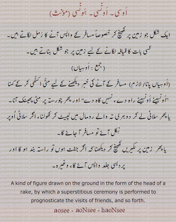 اوسی, اونسی, ہونسی, اوسیاں,osee, ਅਨਸੀ, oNsee, hoNsee, oseeaaN,aosi.aonsi. kind of figure drawn on ground by superstitious ceremony performed to prognosticste the visits fo friends so forth.چکل جو زمین پر بنا کر مسافر کے واپس آنے کا قیافہ ۔ رمل۔ اوسیاں۔ اوسیاں پانا۔ اونسیئے راہ دے نہیں گاہ دے۔ چورستی پر مٹی پھینکنا۔ زمین پر لکیریں کھینچنا۔اونسیاں۔ اونسی۔ 