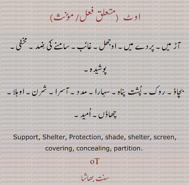 اوٹ ,ot ,ਓਟ, support. shelter. protection. shade. shelter. screen. covering. partition. concealing، آڑ میں۔ پردے میں۔ اوجھل۔ غائب۔سامنے کی ضد۔ مخفی۔ پوشیدہ۔ بچاؤ۔ روک۔ پشت پناہ۔ سہارا۔ مدد۔ آسرا۔ شرن۔ اوہلا۔ چھاؤں۔ امید۔