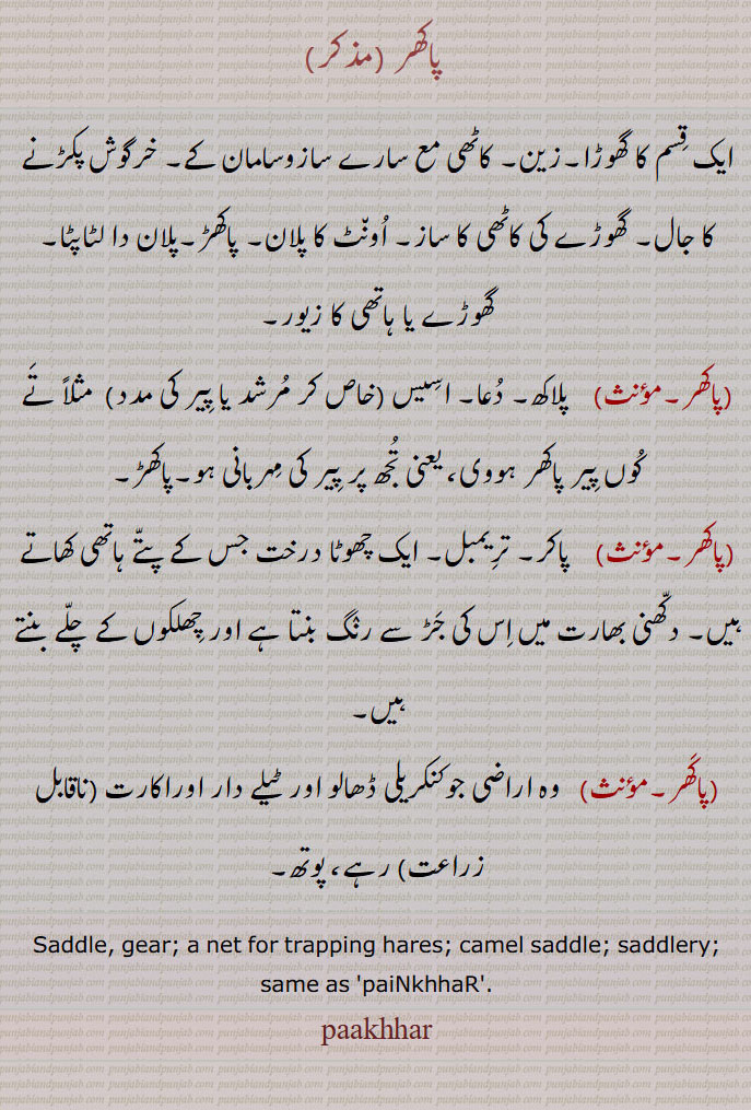 پاکھر ,pakkhar, ਪਾਖਰ , ਪੈਂਖੜ, paiNkkhaR ,saddle. gear. net trapping hares. camel saddle. saddlery. painkhhar، پوتھ۔ کنکریلی ڈھالو اور ٹیلے دار اور اکارت ناقابل زراعت اراضی۔ پاکر۔ تریمبل۔ ایک درخت جس کے ہاتھی کھاتے ہیں۔ دکھنی بھارت میں اس سے رنگ بنتا ہے  ۔ ایک قسم کا گھوڑا۔ کاٹھی کا سامان۔ خرگوش پکڑنے کا جال۔ اونٹ کا پلان۔ پاکھڑ۔ پلان دا لٹاپٹا۔ گھوڑے یا ہاتھی کا زیور۔ پلاکھ۔ دعا۔ اسیس۔ زین۔