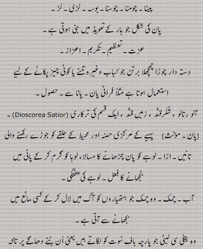 پینا۔ چومنا۔ چوسنا۔ بوسہ۔ لڑی۔ لڑ۔ پان کی شکل کا ہار۔ عزت۔ تعظیم۔ تکریم۔ اعزاز۔ چوڑا دستہ والا برتن۔ فرائی پان۔ پانا۔ حصول۔ آلو رتالو۔ شکر قند۔زمیں قند۔ ایک قسم کی ترکاری۔ پہیے کا مرکزی حصہ۔ اڑا تانیں۔ لوہے کو پان چڑھانے کا مسالا۔ لوہے کی پختگی۔ آب۔ چمک۔ کلف۔ منڑی۔ اکڑاؤ۔ غرور۔ 