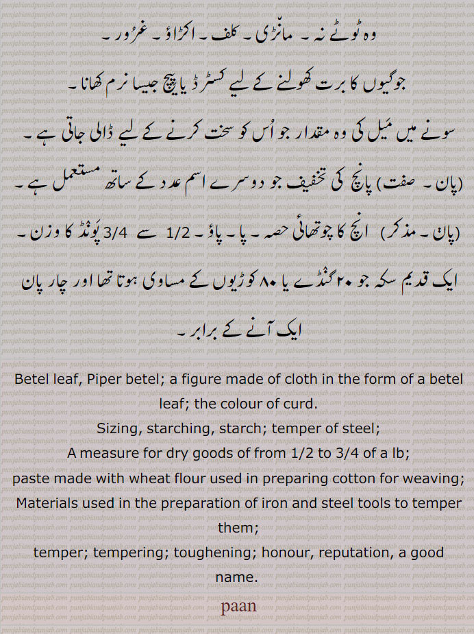betel leaf. piper betel. figure made of cloth in form of betel leaf. colour of curd. sizing. starching. starch. temper of steel. measure gor dry good paste made with sheat flour used in preparing cotton for weaving. materials preparation of iron  steel tools to temper them. toughening. honour. reputation. good name۔ جوگیوں کا کسٹرڈ یا پیچ نرم کھانا۔ سونے کی میل ۔ پانچ کی تخفیف۔ پاؤ۔ 