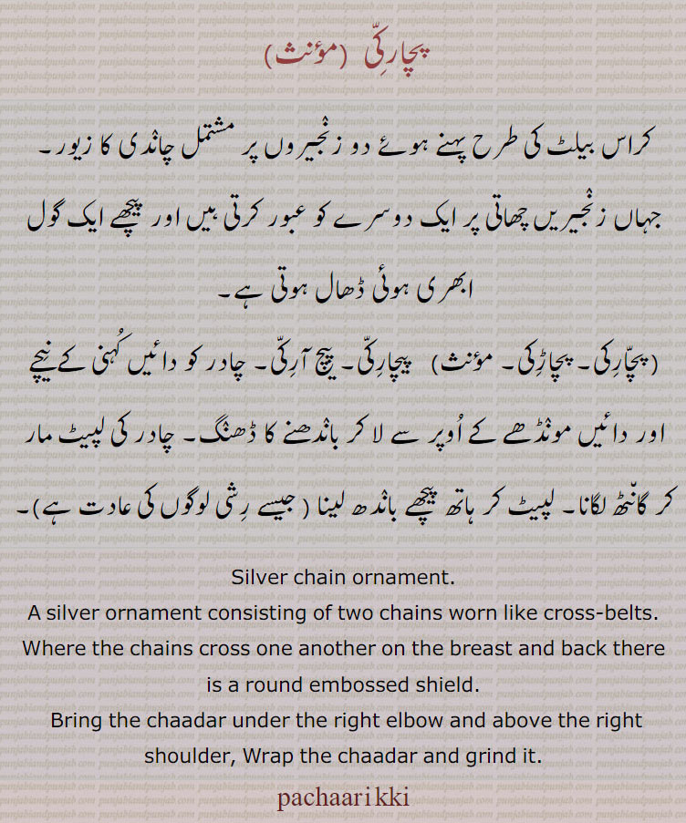  pachaarkki,پچارکی  ,ਪਚਾਰੱਕੀ,   pachaarikki,  pacharkki, silver chain consosting of two chains worn like cross belts. bring chaadar under right elbow and above right shoulder. wrap chadar and frind it. 
کراس بیلٹ کی طرح دو زنجیریں ۔ جو چھاتی پر ایک دوسرے کو عبور کریں۔ پیچ آرکی۔ چادر دائیں کہنی کے نیچے دائیں مونڈھے کے اوپر دے لا کر باندھنے کا ڈھنگ۔ چادر لپیٹ مار کر گانٹھ۔ جیسے رشی لوگ کرتے ہیں۔

Traditional Ornaments of Punjab,Jewellery,zewar,gahna,gahne,tom,tomb,tonb, زیورگہنا ,گہنے ,ٹُوم,ٹومب,ٹونب, 