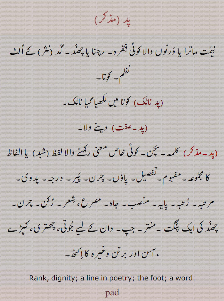  پد ناٹک ,پد , pad  , ਪਦ, rank. dignity. line in poetry. the foot. a word. کلمہ۔ بچن۔ معنی رکھنے والا شبد۔ مفہوم۔ تفصیل۔ پاؤں۔ چرن۔ پیر۔ درجہ۔ پدوی۔ مرتبہ۔ رتبہ۔ پایہ۔ منصب۔ جاہ۔ مصرع۔ شعر۔ رکن۔ چھند کی ایک پنگت۔ منتر۔ جپ۔ دان کے لیے جوتی۔ چھتری۔ کپڑے۔ آسن۔ برتن وغیرہ کا اکٹھ۔دینے والا۔ کوتا، شاعری میں لکھیا ناٹک۔کوتا۔ نظم۔ نیمت ماترا۔ ورنوں کا فقرہ۔ رچنا۔ چھند۔ مثر لے الٹ۔ 