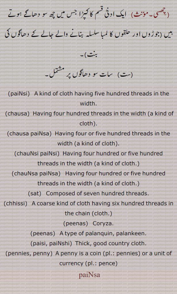 paiNsi,   ਪੈਂਸੀ ,chausa,  ਚੌਸਾ,chausa paiNsa,a kind of cloth,chauNsi paiNsi,   ਚੌਂਸੀਪੈਂਸੀ,chauNsa paiNsa,  ਚੌਂਸਾਪੈਂਸਾ,sat,  ਸਤ ,chhissi,   ਛਿੱਸੀ,peenas,ਪੀਨਸ, coryza,peenas,  ਪੀਨਸ,paisi, paiNshi,پینسا , paiNsa, ਪੈਂਸਾ, ਪੈਂਸੀ, kind of cloth having five or four or six, seven hundred threads  in width. coarse kind of cloth. coryza. type of palanquin. lalankin. penny. unit of currency.